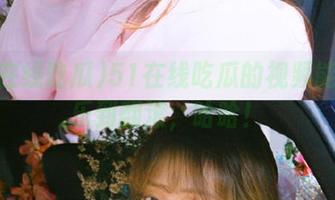 51在线吃瓜的视频能让我乐到翻滚，哈哈！