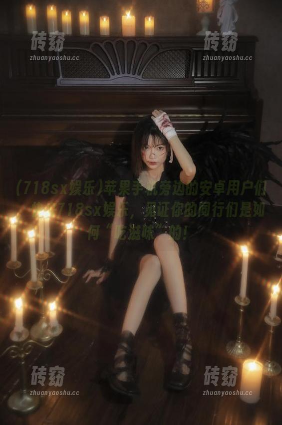 718sx娱乐 苹果手机旁边的安卓用户们,快来718sx娱乐,见证你的同行们是如何“吃滋味”的!