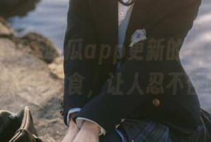91吃瓜app更新的视频，就像新鲜出炉的美食，让人忍不住咽口水