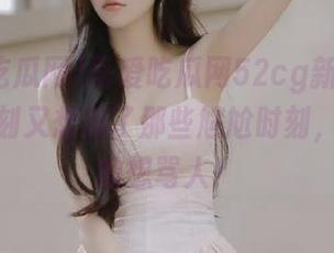 吾爱吃瓜网52cg新更新，关键时刻又想起了那些尴尬时刻，止不住的想骂人！