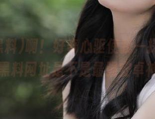 啊！好奇心驱使我一探究竟，扒哥黑料网址是不是最强安卓神器？